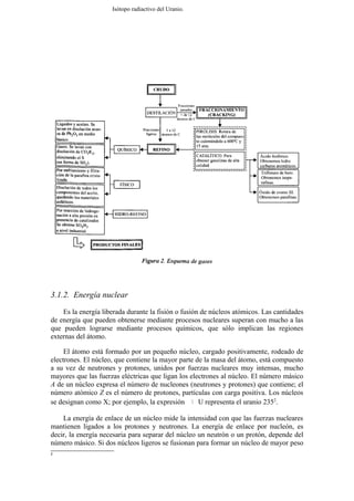 Isótopo radiactivo del Uranio.




3.1.2. Energía nuclear
    Es la energía liberada durante la fisión o fusión de núcleos atómicos. Las cantidades
de energía que pueden obtenerse mediante procesos nucleares superan con mucho a las
que pueden lograrse mediante procesos químicos, que sólo implican las regiones
externas del átomo.

     El átomo está formado por un pequeño núcleo, cargado positivamente, rodeado de
electrones. El núcleo, que contiene la mayor parte de la masa del átomo, está compuesto
a su vez de neutrones y protones, unidos por fuerzas nucleares muy intensas, mucho
mayores que las fuerzas eléctricas que ligan los electrones al núcleo. El número másico
A de un núcleo expresa el número de nucleones (neutrones y protones) que contiene; el
número atómico Z es el número de protones, partículas con carga positiva. Los núcleos
se designan como X; por ejemplo, la expresión       U representa el uranio 2352.
                                                      235
                                                       92




    La energía de enlace de un núcleo mide la intensidad con que las fuerzas nucleares
mantienen ligados a los protones y neutrones. La energía de enlace por nucleón, es
decir, la energía necesaria para separar del núcleo un neutrón o un protón, depende del
número másico. Si dos núcleos ligeros se fusionan para formar un núcleo de mayor peso
2
 