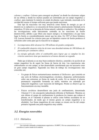 calentar y confinar. Calentar para conseguir un plasma3 en donde los electrones salgan
de sus órbitas y donde los núcleos puedan ser controlados por un campo magnético y
confinar, para mantener la materia en estado de plasma o gas ionizado, encerrada en la
cavidad del reactor el tiempo suficiente para que pueda reaccionar.
     Este tipo de reacciones son muy atractivas como fuente de energía ya que el
deuterio no es radiactivo y se encuentra de forma natural y prácticamente ilimitada en la
naturaleza. El tritio no se presenta de forma natural y además es radiactivo. Sin embargo
las investigaciones están básicamente centradas en las reacciones de fusión
deuterio-tritio, debido a que libera una mayor energía y la temperatura a la que tiene
lugar la fusión es considerablemente menor que las otras. En 1957 el físico británico
J.D. Lawson formuló los criterios para que un hipotético reactor de fusión produzca el
suficiente calor como para que la reacción no se apague:

1.    La temperatura debe alcanzar los 100 millones de grados centígrados.
2.    El combustible deuterio- tritio ha de tener una densidad mínima de 100 billones de
      partículas por centímetro cúbico.
3.    La energía aplicada sobre el combustible para lograr que se cumplan los dos
      criterios anteriores tiene que mantenerse al menos durante un segundo.

    Dado que el plasma es un muy buen conductor eléctrico, sometido a la acción de un
campo magnético ha de seguir las líneas de fuerza de éste. Las experiencias más
sobresalientes en este campo, se han desarrollado considerando que era necesario crear
un gran campo magnético. Siguiendo esa línea de trabajo las investigaciones más
conocidas son:

      –     Un grupo de físicos norteamericanos montaron el Stellarator, que consistía en
            una serie de bobinas electromagnéticas circulares, dispuestas uniformemente
            sobre una estructura en forma de rueda de coche. En su interior el plasma
            permanecía suspendido formando un anillo, mientras era calentado por
            inducción magnética o por inyección de hidrógeno. Pronto se observó que su
            funcionamiento era muy inestable.

      –     Físicos soviéticos desarrollaron una jaula de confinamiento, denominada
            Tokamak T-3, de concepción radicalmente diferente al Stellarator. Mientras en
            este último el campo de confinamiento lo producen los imanes que rodean al
            plasma, en el Tokamak el plasma se utiliza como bobina secundaria de un
            transformador, de modo que el mismo genera un campo magnético a su
            alrededor. Las líneas magnéticas de este campo se cruzan con las del campo
            primario logrando una jaula magnética muy estable.


3.2. Energías renovables

3.2.1. Hidráulica

3
          Gas ionizado calentado a temperaturas superiores a 10.000ºC. Por sus características se le
     considera el cuarto estado de la materia
 