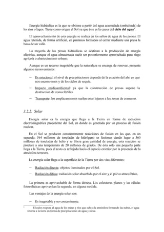 Energía hidráulica es la que se obtiene a partir del agua acumulada (embalsada) de
los ríos o lagos. Tiene como origen el Sol ya que éste es la causa del ciclo del agua4.

    El aprovechamiento de esta energía se realiza en los saltos de agua de las presas. El
agua retenida, de forma artificial, en pantanos formados al cerrar mediante una presa la
boca de un valle.

     La mayoría de las presas hidráulicas se destinan a la producción de energía
eléctrica, aunque el agua almacenada suele ser posteriormente aprovechada para riego
agrícola o abastecimiento urbano.

    Aunque es un recurso inagotable que la naturaleza se encarga de renovar, presenta
algunos inconvenientes:

     –     Es estacional: el nivel de precipitaciones depende de la estación del año en que
           nos encontremos y de los ciclos de sequía.
     –     Impacto medioambiental: ya que la construcción de presas supone la
           destrucción de zonas fértiles.
     –     Transporte: los emplazamientos suelen estar lejanos a las zonas de consumo.


3.2.2. Solar

    Energía solar es la energía que llega a la Tierra en forma de radiación
electromagnética procedente del Sol, en donde es generada por un proceso de fusión
nuclear.

    En el Sol se producen constantemente reacciones de fusión en las que, en un
segundo, 564 millones de toneladas de hidrógeno se fusionan dando lugar a 560
millones de toneladas de helio y se libera gran cantidad de energía, esta reacción se
produce a una temperatura de 20 millones de grados. De ésta sólo una pequeña parte
llega a la Tierra, pues el resto es reflejado hacia el espacio exterior por la presencia de la
atmósfera terrestre.

     La energía solar llega a la superficie de la Tierra por dos vías diferentes:

     –     Radiación directa: objetos iluminados por el Sol.
     –     Radiación difusa: radiación solar absorbida por el aire y el polvo atmosférico.

    La primera es aprovechable de forma directa. Los colectores planos y las células
fotovoltaicas aprovechan la segunda, en alguna medida.

     Las ventajas de la energía solar son:

     –     Es inagotable y no contaminante.
4
         El calor evapora el agua de los mares y ríos que sube a la atmósfera formando las nubes, el agua
    retorna a la tierra en forma de precipitaciones de agua y nieve.
 