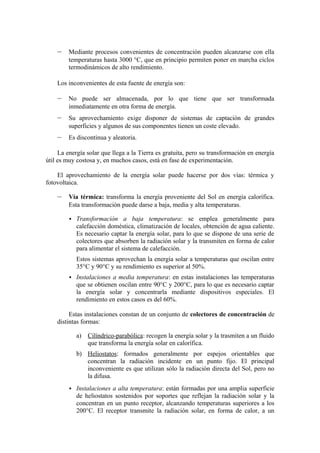 –    Mediante procesos convenientes de concentración pueden alcanzarse con ella
         temperaturas hasta 3000 °C, que en principio permiten poner en marcha ciclos
         termodinámicos de alto rendimiento.

    Los inconvenientes de esta fuente de energía son:

    –    No puede ser almacenada, por lo que tiene que ser transformada
         inmediatamente en otra forma de energía.
    –    Su aprovechamiento exige disponer de sistemas de captación de grandes
         superficies y algunos de sus componentes tienen un coste elevado.
    –    Es discontinua y aleatoria.

     La energía solar que llega a la Tierra es gratuita, pero su transformación en energía
útil es muy costosa y, en muchos casos, está en fase de experimentación.

    El aprovechamiento de la energía solar puede hacerse por dos vías: térmica y
fotovoltaica.

    –    Vía térmica: transforma la energía proveniente del Sol en energía calorífica.
         Esta transformación puede darse a baja, media y alta temperaturas.

          Transformación      a baja temperatura: se emplea generalmente para
            calefacción doméstica, climatización de locales, obtención de agua caliente.
            Es necesario captar la energía solar, para lo que se dispone de una serie de
            colectores que absorben la radiación solar y la transmiten en forma de calor
            para alimentar el sistema de calefacción.
            Estos sistemas aprovechan la energía solar a temperaturas que oscilan entre
            35°C y 90°C y su rendimiento es superior al 50%.
          Instalaciones a media temperatura: en estas instalaciones las temperaturas
            que se obtienen oscilan entre 90°C y 200°C, para lo que es necesario captar
            la energía solar y concentrarla mediante dispositivos especiales. El
            rendimiento en estos casos es del 60%.

         Estas instalaciones constan de un conjunto de colectores de concentración de
    distintas formas:

            a) Cilíndrico-parabólica: recogen la energía solar y la trasmiten a un fluido
               que transforma la energía solar en calorífica.
            b) Heliostatos: formados generalmente por espejos orientables que
               concentran la radiación incidente en un punto fijo. El principal
               inconveniente es que utilizan sólo la radiación directa del Sol, pero no
               la difusa.
          Instalaciones a alta temperatura: están formadas por una amplia superficie
            de heliostatos sostenidos por soportes que reflejan la radiación solar y la
            concentran en un punto receptor, alcanzando temperaturas superiores a los
            200°C. El receptor transmite la radiación solar, en forma de calor, a un
 