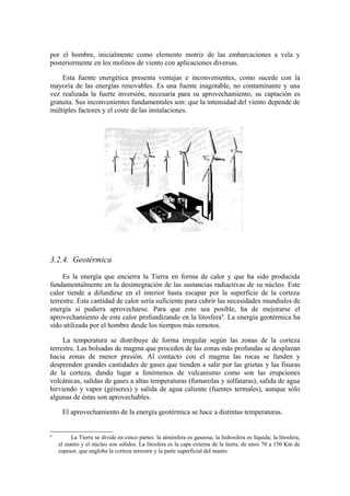 por el hombre, inicialmente como elemento motriz de las embarcaciones a vela y
posteriormente en los molinos de viento con aplicaciones diversas.

    Esta fuente energética presenta ventajas e inconvenientes, como sucede con la
mayoría de las energías renovables. Es una fuente inagotable, no contaminante y una
vez realizada la fuerte inversión, necesaria para su aprovechamiento, su captación es
gratuita. Sus inconvenientes fundamentales son: que la intensidad del viento depende de
múltiples factores y el coste de las instalaciones.




3.2.4. Geotérmica

     Es la energía que encierra la Tierra en forma de calor y que ha sido producida
fundamentalmente en la desintegración de las sustancias radiactivas de su núcleo. Este
calor tiende a difundirse en el interior hasta escapar por la superficie de la corteza
terrestre. Esta cantidad de calor sería suficiente para cubrir las necesidades mundiales de
energía si pudiera aprovecharse. Para que esto sea posible, ha de mejorarse el
aprovechamiento de este calor profundizando en la litosfera6. La energía geotérmica ha
sido utilizada por el hombre desde los tiempos más remotos.

     La temperatura se distribuye de forma irregular según las zonas de la corteza
terrestre. Las bolsadas de magma que proceden de las zonas más profundas se desplazan
hacia zonas de menor presión. Al contacto con el magma las rocas se funden y
desprenden grandes cantidades de gases que tienden a salir por las grietas y las fisuras
de la corteza, dando lugar a fenómenos de vulcanismo como son las erupciones
volcánicas, salidas de gases a altas temperaturas (fumarolas y solfataras), salida de agua
hirviendo y vapor (géiseres) y salida de agua caliente (fuentes termales), aunque sólo
algunas de éstas son aprovechables.

     El aprovechamiento de la energía geotérmica se hace a distintas temperaturas.


6
         La Tierra se divide en cinco partes: la atmósfera es gaseosa; la hidrosfera es líquida; la litosfera,
    el manto y el núcleo son sólidos. La litosfera es la capa externa de la tierra, de unos 70 a 150 Km de
    espesor, que engloba la corteza terrestre y la parte superficial del manto.
 