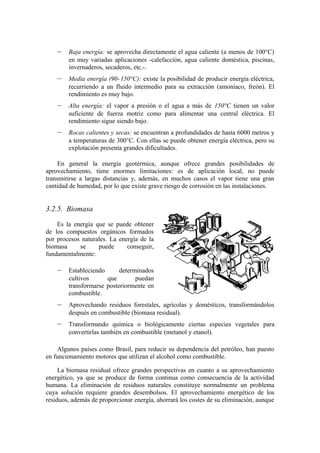 –   Baja energía: se aprovecha directamente el agua caliente (a menos de 100°C)
        en muy variadas aplicaciones -calefacción, agua caliente doméstica, piscinas,
        invernaderos, secaderos, etc.-.
    –   Media energía (90- 150°C): existe la posibilidad de producir energía eléctrica,
        recurriendo a un fluido intermedio para su extracción (amoníaco, freón). El
        rendimiento es muy bajo.
    –   Alta energía: el vapor a presión o el agua a más de 150°C tienen un valor
        suficiente de fuerza motriz como para alimentar una central eléctrica. El
        rendimiento sigue siendo bajo.
    –   Rocas calientes y secas: se encuentran a profundidades de hasta 6000 metros y
        a temperaturas de 300°C. Con ellas se puede obtener energía eléctrica, pero su
        explotación presenta grandes dificultades.

     En general la energía geotérmica, aunque ofrece grandes posibilidades de
aprovechamiento, tiene enormes limitaciones: es de aplicación local, no puede
transmitirse a largas distancias y, además, en muchos casos el vapor tiene una gran
cantidad de humedad, por lo que existe grave riesgo de corrosión en las instalaciones.


3.2.5. Biomasa

    Es la energía que se puede obtener
de los compuestos orgánicos formados
por procesos naturales. La energía de la
biomasa     se     puede      conseguir,
fundamentalmente:

    –   Estableciendo      determinados
        cultivos      que        puedan
        transformarse posteriormente en
        combustible.
    –   Aprovechando residuos forestales, agrícolas y domésticos, transformándolos
        después en combustible (biomasa residual).
    –   Transformando química o biológicamente ciertas especies vegetales para
        convertirlas también en combustible (metanol y etanol).

    Algunos países como Brasil, para reducir su dependencia del petróleo, han puesto
en funcionamiento motores que utilizan el alcohol como combustible.

     La biomasa residual ofrece grandes perspectivas en cuanto a su aprovechamiento
energético, ya que se produce de forma continua como consecuencia de la actividad
humana. La eliminación de residuos naturales constituye normalmente un problema
cuya solución requiere grandes desembolsos. El aprovechamiento energético de los
residuos, además de proporcionar energía, ahorrará los costes de su eliminación, aunque
 