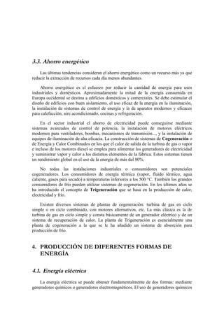 3.3. Ahorro energético
    Las últimas tendencias consideran el ahorro energético como un recurso más ya que
reducir la extracción de recursos cada día menos abundantes.

     Ahorro energético es el esfuerzo por reducir la cantidad de energía para usos
industriales y domésticos. Aproximadamente la mitad de la energía consumida en
Europa occidental se destina a edificios domésticos y comerciales. Se debe estimular el
diseño de edificios con buen aislamiento, el uso eficaz de la energía en la iluminación,
la instalación de sistemas de control de energía y la de aparatos modernos y eficaces
para calefacción, aire acondicionado, cocinas y refrigeración.

     En el sector industrial el ahorro de electricidad puede conseguirse mediante
sistemas avanzados de control de potencia, la instalación de motores eléctricos
modernos para ventiladores, bombas, mecanismos de transmisión..., y la instalación de
equipos de iluminación de alta eficacia. La construcción de sistemas de Cogeneración o
de Energía y Calor Combinados en los que el calor de salida de la turbina de gas o vapor
e incluso de los motores diesel se emplea para alimentar los generadores de electricidad
y suministrar vapor y calor a los distintos elementos de la fábrica. Estos sistemas tienen
un rendimiento global en el uso de la energía de más del 80%.

     No todas las instalaciones industriales o consumidores son potenciales
cogeneradores. Los consumidores de energía térmica (vapor, fluido térmico, agua
caliente, gases para secado) a temperaturas inferiores a los 500 °C. También los grandes
consumidores de frío pueden utilizar sistemas de cogeneración. En los últimos años se
ha introducido el concepto de Trigeneración que se basa en la producción de calor,
electricidad y frío.

     Existen diversos sistemas de plantas de cogeneración: turbina de gas en ciclo
simple o en ciclo combinado, con motores alternativos, etc. La más clásica es la de
turbina de gas en ciclo simple y consta básicamente de un generador eléctrico y de un
sistema de recuperación de calor. La planta de Trigeneración es esencialmente una
planta de cogeneración a la que se le ha añadido un sistema de absorción para
producción de frío.


4. PRODUCCIÓN DE DIFERENTES FORMAS DE
   ENERGÍA

4.1. Energía eléctrica
    La energía eléctrica se puede obtener fundamentalmente de dos formas: mediante
generadores químicos o generadores electromagnéticos. El uso de generadores químicos
 