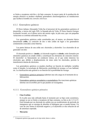se limita a receptores móviles y de bajo consumo; la mayor parte de la producción de
energía eléctrica se produce mediante generadores electromagnéticos en instalaciones
que reciben el nombre de centrales eléctricas.


4.1.1. Generadores químicos
    El físico italiano Alessandro Volta fue el precursor de los generadores químicos al
desarrollar, a inicios del siglo XIX, la llamada pila de Volta. El físico francés Georges
Leclanché inventó, en el último tercio del mismo siglo, la pila seca, que con pequeñas
variaciones se continúa utilizando hoy en día.

    Los generadores químicos están constituidos por, al menos, un elemento básico
denominado celda. La conexión de dos o más celdas da lugar a los generadores
comúnmente conocidos como baterías.

    Las partes básicas de una celda son: electrodos y electrolito. Los electrodos de un
generador son dos:

     El electrodo positivo o ánodo y el electrodo negativo o cátodo, están formados por
elementos químicos en estado sólido y constituyen los elementos de conexión exterior.
El electrolito7 es básicamente un conductor iónico, en el que están inmersos los
electrodos que, debido a desplazamiento de iones entre los electrodos, permite la
transferencia interna de electrones.

     Los generadores químicos se pueden clasificar en función de múltiples variables
como el tamaño, la tecnología de fabricación, posibilidad de recarga o el uso habitual,
etc. La clasificación más general es en función de la posibilidad de recarga:

     –    Generadores químicos primarios (admiten una sola carga en el momento de su
          fabricación).
     –    Generadores químicos secundarios o acumuladores (las reacciones químicas
          internas son reversibles por lo que pueden ser recargadas).


4.1.1.1. Generadores químicos primarios

     –    Cinc-Carbón:
          Es la pila seca más utilizada hasta el momento por su bajo coste económico,
          aunque su uso se limita a receptores de bajo consumo, su fem es de 1,5-1,6 V.
          Está formada por un electrodo de carbón con un recubrimiento de peróxido de
          manganeso que se encarga de absorber el hidrógeno que se pueda formar. Un
          vaso de cinc forma el electrodo negativo y el electrolito es una solución de sal
          de amoníaco espesada.
     –    Mercurio:


7
    Compuesto químico que puede ser de tipo ácido, básico o salino.
 