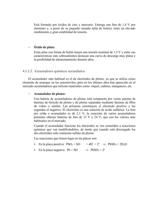 Está formado por óxidos de cinc y mercurio. Entrega una fem de 1,4 V por
        elemento y, a pesar de su pequeño tamaño (pila de botón), tiene un elevado
        rendimiento y gran estabilidad de tensión.



    –   Óxido de plata:
        Estas pilas con forma de botón tienen una tensión nominal de 1,5 V y entre sus
        características más sobresalientes destacan una curva de descarga muy plana y
        la posibilidad de almacenamiento durante años.


4.1.1.2. Generadores químicos secundarios

    El acumulador más habitual es el de electrodos de plomo, ya que se utiliza como
elemento de arranque en los automóviles; pero en los últimos años han aparecido en el
mercado acumuladores que utilizan materiales como: níquel, cadmio, manganeso, etc.

    –   Acumulador de plomo:
        Una batería de acumuladores de plomo está compuesta por varias parejas de
        láminas de bióxido de plomo y de plomo separadas mediante láminas de fibra
        de vidrio o similar. Las primeras constituyen el electrodo positivo y las
        segundas el negativo. El electrolito es una solución de ácido sulfúrico. La fem
        por celda o acumulador es de 2,1 V, la conexión de varios acumuladores
        permiten obtener baterías de fem de 12 V y 24 V, que son los valores más
        habituales en el mercado.
        Cuando el acumulador funciona los electrodos se ven sometidos a reacciones
        químicas que van modificándolos, de modo que cuando está descargado los
        dos electrodos sólo contienen sulfato de plomo.
        Las reacciones que tienen lugar en las placas son:
           En la placa positiva: PbO2 + SO      −−
                                                 4    + 4H+ + 2e- → PbSO4 + 2H2O
           En la placa negativa: Pb + SO   −−
                                            4         → PbSO4 + 2e-
 