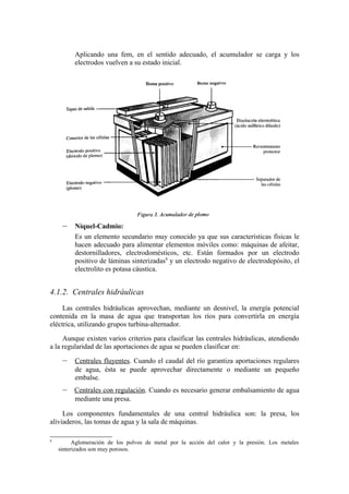 Aplicando una fem, en el sentido adecuado, el acumulador se carga y los
          electrodos vuelven a su estado inicial.




     –    Níquel-Cadmio:
          Es un elemento secundario muy conocido ya que sus características físicas le
          hacen adecuado para alimentar elementos móviles como: máquinas de afeitar,
          destornilladores, electrodomésticos, etc. Están formados por un electrodo
          positivo de láminas sinterizadas8 y un electrodo negativo de electrodepósito, el
          electrolito es potasa cáustica.


4.1.2. Centrales hidráulicas
     Las centrales hidráulicas aprovechan, mediante un desnivel, la energía potencial
contenida en la masa de agua que transportan los ríos para convertirla en energía
eléctrica, utilizando grupos turbina-alternador.

     Aunque existen varios criterios para clasificar las centrales hidráulicas, atendiendo
a la regularidad de las aportaciones de agua se pueden clasificar en:

     –    Centrales fluyentes. Cuando el caudal del río garantiza aportaciones regulares
          de agua, ésta se puede aprovechar directamente o mediante un pequeño
          embalse.
     –    Centrales con regulación. Cuando es necesario generar embalsamiento de agua
          mediante una presa.

     Los componentes fundamentales de una central hidráulica son: la presa, los
aliviaderos, las tomas de agua y la sala de máquinas.

8
          Aglomeración de los polvos de metal por la acción del calor y la presión. Los metales
    sinterizados son muy porosos.
 