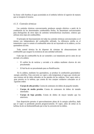 las horas valle bombea el agua acumulada en el embalse inferior al superior de manera
que se recupera el recurso.


4.1.3. Centrales térmicas

     Las centrales térmicas convencionales producen energía eléctrica a partir de la
combustión de los denominados combustibles fósiles. Se denominan convencionales
para distinguirlas de otros tipos de centrales termoeléctricas (nucleares, solares) que
utilizan otros tipos de combustibles.

     El principio de funcionamiento de todas las centrales térmicas convencionales es el
mismo con independencia del combustible utilizado. La diferencia estriba en el
tratamiento a que se somete al combustible antes de ser inyectado en la caldera y en los
quemadores de ésta.

   Toda central térmica ha de disponer de sistemas de almacenamiento del
combustible que asegure la existencia de una cantidad suficiente.

    Cada tipo de combustible ha de ser sometido a un tratamiento previo antes de ser
enviado a la caldera:

    –   El carbón ha de molerse y enviado a la caldera mediante chorros de aire
        precalentado.
    –   El fuel ha de ser precalentado para su fluidificación.

    En la caldera, mediante los quemadores, se produce la combustión generándose
energía calorífica. Ésta convierte en vapor a alta temperatura el agua que circula por
una extensa red de tubos ubicados en las paredes de las calderas. Este vapor entra a
gran presión en la turbina, que consta de tres cuerpos solidarios colocados en el
siguiente orden:

    –   Cuerpo de alta presión. Consta de centenares de álabes de pequeño tamaño.
    –   Cuerpo de media presión. Consta de centenares de álabes de tamaño
        intermedio.
    –   Cuerpo de baja presión. Consta de álabes de mayor tamaño que los
        anteriores.

     Esta disposición permite el aprovechamiento pleno de la energía calorífica, dado
que el vapor va perdiendo presión progresivamente. El vapor, antes de entrar en la
turbina, ha de ser deshumidificado par evitar la corrosión de los álabes.
 