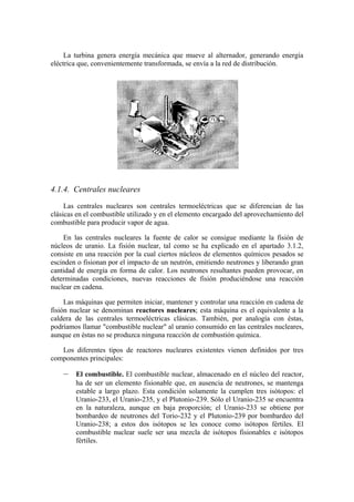 La turbina genera energía mecánica que mueve al alternador, generando energía
eléctrica que, convenientemente transformada, se envía a la red de distribución.




4.1.4. Centrales nucleares
     Las centrales nucleares son centrales termoeléctricas que se diferencian de las
clásicas en el combustible utilizado y en el elemento encargado del aprovechamiento del
combustible para producir vapor de agua.

    En las centrales nucleares la fuente de calor se consigue mediante la fisión de
núcleos de uranio. La fisión nuclear, tal como se ha explicado en el apartado 3.1.2,
consiste en una reacción por la cual ciertos núcleos de elementos químicos pesados se
escinden o fisionan por el impacto de un neutrón, emitiendo neutrones y liberando gran
cantidad de energía en forma de calor. Los neutrones resultantes pueden provocar, en
determinadas condiciones, nuevas reacciones de fisión produciéndose una reacción
nuclear en cadena.

     Las máquinas que permiten iniciar, mantener y controlar una reacción en cadena de
fisión nuclear se denominan reactores nucleares; esta máquina es el equivalente a la
caldera de las centrales termoeléctricas clásicas. También, por analogía con éstas,
podríamos llamar "combustible nuclear" al uranio consumido en las centrales nucleares,
aunque en éstas no se produzca ninguna reacción de combustión química.

   Los diferentes tipos de reactores nucleares existentes vienen definidos por tres
componentes principales:

    –   El combustible. El combustible nuclear, almacenado en el núcleo del reactor,
        ha de ser un elemento fisionable que, en ausencia de neutrones, se mantenga
        estable a largo plazo. Esta condición solamente la cumplen tres isótopos: el
        Uranio-233, el Uranio-235, y el Plutonio-239. Sólo el Uranio-235 se encuentra
        en la naturaleza, aunque en baja proporción; el Uranio-233 se obtiene por
        bombardeo de neutrones del Torio-232 y el Plutonio-239 por bombardeo del
        Uranio-238; a estos dos isótopos se les conoce como isótopos fértiles. El
        combustible nuclear suele ser una mezcla de isótopos fisionables e isótopos
        fértiles.
 