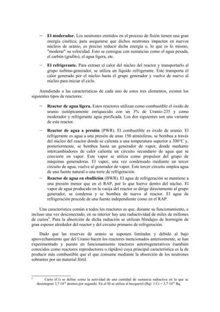 –    El moderador. Los neutrones emitidos en el proceso de fisión tienen una gran
          energía cinética; para asegurarse que dichos neutrones impacten en nuevos
          núcleos de uranio, es preciso reducir dicha energía o, lo que es lo mismo,
          "moderar" su velocidad. Esto se consigue con sustancias como el agua pesada,
          el carbón (grafito), el agua ligera, etc.
     –    El refrigerante. Para extraer el calor del núcleo del reactor y transportarlo al
          grupo turbina-generador, se utiliza un líquido refrigerante. Éste transporta el
          calor generado por el núcleo hasta el grupo generador y vuelve de nuevo al
          núcleo para iniciar el ciclo.

    Atendiendo a las características de cada uno de estos tres elementos, existen los
siguientes tipos de reactores:

     –    Reactor de agua ligera. Estos reactores utilizan como combustible el óxido de
          uranio isotópicamente enriquecido con un 3% de Uranio-235 y como
          moderador y refrigerante agua purificada. Los dos siguientes son una variante
          de este reactor.
     –    Reactor de agua a presión (PWR). El combustible es óxido de uranio. El
          refrigerante es agua a una presión de unas 150 atmósferas, se bombea a través
          del núcleo del reactor donde se calienta a una temperatura superior a 300°C y,
          posteriormente, se bombea hasta un generador de vapor, donde mediante
          intercambiadores de calor calienta un circuito secundario de agua que se
          convierte en vapor. Este vapor se utiliza como propulsor del grupo de
          máquinas generadoras. El vapor, una vez condensado mediante un tercer
          circuito de agua, vuelve al generador de vapor. Este tercer circuito emplea agua
          de una fuente natural o una torre de refrigeración.
     –    Reactor de agua en ebullición (BWR). El agua de refrigeración se mantiene a
          una presión menor que en el RAP, por lo que hierve dentro del núcleo. El
          vapor de agua producido en la vasija del reactor se dirige directamente al grupo
          generador, se condensa y se bombea de nuevo al reactor. El agua de
          refrigeración procede de una fuente independiente como en el RAP.

     Una característica común a todos los reactores es que, durante su funcionamiento, e
incluso una vez desconectado, en su interior hay una radiactividad de miles de millones
de curios9. Para la absorción de dicha radiación se utilizan blindajes de hormigón de
gran espesor alrededor del reactor y del circuito primario de refrigeración.

    Dado que las reservas de uranio se suponen limitadas y debido al bajo
aprovechamiento que del Uranio hacen los reactores mencionados anteriormente, se han
experimentado y puesto en funcionamiento reactores autorregenerativos (también
conocidos como reactores reproductores o rápidos) cuya principal característica es la de
producir más combustible que el que consume mediante la absorción de los neutrones
sobrantes por un material fértil.



9
         Curio (Ci) se define como la actividad de una cantidad de sustancia radiactiva en la que se
    desintegran 3,7·1010 átomos por segundo. En el SI se utiliza el becquerel (Bq) 1 Ci = 3,7·1010 Bq.
 