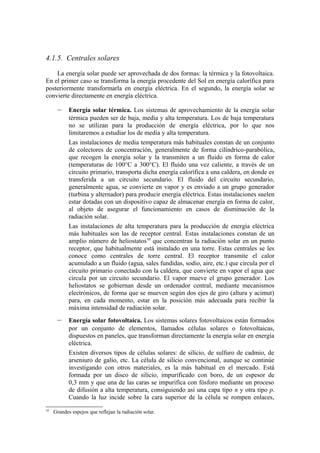 4.1.5. Centrales solares

    La energía solar puede ser aprovechada de dos formas: la térmica y la fotovoltaica.
En el primer caso se transforma la energía procedente del Sol en energía calorífica para
posteriormente transformarla en energía eléctrica. En el segundo, la energía solar se
convierte directamente en energía eléctrica.

      –     Energía solar térmica. Los sistemas de aprovechamiento de la energía solar
            térmica pueden ser de baja, media y alta temperatura. Los de baja temperatura
            no se utilizan para la producción de energía eléctrica, por lo que nos
            limitaremos a estudiar los de media y alta temperatura.
            Las instalaciones de media temperatura más habituales constan de un conjunto
            de colectores de concentración, generalmente de forma cilíndrico-parabólica,
            que recogen la energía solar y la transmiten a un fluido en forma de calor
            (temperaturas de 100°C a 300°C). El fluido una vez caliente, a través de un
            circuito primario, transporta dicha energía calorífica a una caldera, en donde es
            transferida a un circuito secundario. El fluido del circuito secundario,
            generalmente agua, se convierte en vapor y es enviado a un grupo generador
            (turbina y alternador) para producir energía eléctrica. Estas instalaciones suelen
            estar dotadas con un dispositivo capaz de almacenar energía en forma de calor,
            al objeto de asegurar el funcionamiento en casos de disminución de la
            radiación solar.
            Las instalaciones de alta temperatura para la producción de energía eléctrica
            más habituales son las de receptor central. Estas instalaciones constan de un
            amplio número de heliostatos10 que concentran la radiación solar en un punto
            receptor, que habitualmente está instalado en una torre. Estas centrales se les
            conoce como centrales de torre central. El receptor transmite el calor
            acumulado a un fluido (agua, sales fundidas, sodio, aire, etc.) que circula por el
            circuito primario conectado con la caldera, que convierte en vapor el agua que
            circula por un circuito secundario. El vapor mueve el grupo generador. Los
            heliostatos se gobiernan desde un ordenador central, mediante mecanismos
            electrónicos, de forma que se mueven según dos ejes de giro (altura y acimut)
            para, en cada momento, estar en la posición más adecuada para recibir la
            máxima intensidad de radiación solar.
      –     Energía solar fotovoltaica. Los sistemas solares fotovoltaicos están formados
            por un conjunto de elementos, llamados células solares o fotovoltaicas,
            dispuestos en paneles, que transforman directamente la energía solar en energía
            eléctrica.
            Existen diversos tipos de células solares: de silicio, de sulfuro de cadmio, de
            arseniuro de galio, etc. La célula de silicio convencional, aunque se continúe
            investigando con otros materiales, es la más habitual en el mercado. Está
            formada por un disco de silicio, impurificado con boro, de un espesor de
            0,3 mm y que una de las caras se impurifica con fósforo mediante un proceso
            de difusión a alta temperatura, consiguiendo así una capa tipo n y otra tipo p.
            Cuando la luz incide sobre la cara superior de la célula se rompen enlaces,
10
     Grandes espejos que reflejan la radiación solar.
 