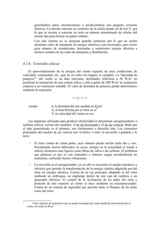 generándose pares electrón-hueco y produciéndose una pequeña corriente
           eléctrica. La tensión máxima en extremos de la célula puede ser de 0,6 V, por
           lo que se recurre a conectar en serie un número determinado de células del
           mismo tipo para formar un panel voltaico.
           Con este sistema no se alcanzan grandes potencias por lo que no suelen
           alimentar redes de transporte de energía eléctricas convencionales, pero existe
           gran número de instalaciones destinadas a suministrar energía eléctrica a
           núcleos aislados de las redes de transporte y distribución.


4.1.6. Centrales eólicas

     El aprovechamiento de la energía del viento requiere de unas condiciones de
velocidad, continuidad, etc., que no en todos los lugares se cumplen. La "densidad de
potencia"11 del viento es un dato relevante, densidades inferiores a 50 W/m 2 no
justifican la instalación de una central eólica y sólo a partir de 200 W/m 2 la instalación
empieza a ser realmente rentable. El valor de densidad de potencia puede determinarse
mediante la expresión:
                                                   1
                                              P=     d ⋅ A ⋅ V3
                                                   2


      siendo:              d, la densidad del aire medida en Kg/m3
                           A, el área barrida por el rotor en m2
                           V, la velocidad del viento en m/s

    Las máquinas utilizadas para producir electricidad se denominan aerogeneradores o
turbinas eólicas; existen dos modelos: el de eje horizontal y el de eje vertical. Dado que
el más generalizado es el primero, nos limitaremos a describir éste. Los elementos
principales del modelo de eje vertical son: la hélice o rotor, la navecilla o góndola y la
torre:

      –    El rotor consta de varias palas, cuyo número puede oscilar entre dos y seis.
           Inicialmente fueron fabricados en acero, aunque en la actualidad se tiende a
           utilizar elementos más ligeros como fibras de vidrio o de carbono. El problema
           que plantean es que se ven sometidos a intensas cargas aerodinámicas no
           uniformes, sufriendo fuertes vibraciones.
      –    La navecilla es el aerogenerador; ya en ella se encuentra el equipo mecánico y
           eléctrico que permite la transformación de la energía cinética adquirida por del
           rotor en energía eléctrica. Consta de un eje principal, adaptado al del rotor
           mediante un embrague, un engranaje dentro de una caja de cambios y un
           generador eléctrico. El control de la inclinación de las palas del rotor y
           posición de éste respecto al viento se hace mediante un microprocesador.
           Consta de un sistema de seguridad que permite tanto el bloqueo de las palas
           como del rotor.


11
          Valor máximo de la potencia que se puede conseguir por cada unidad de área barrida por el
     viento. Se mide en W/m2.
 