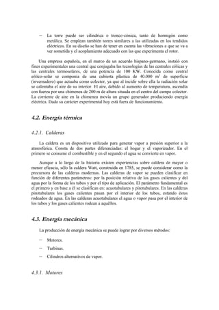 –    La torre puede ser cilíndrica o tronco-cónica, tanto de hormigón como
         metálica. Se emplean también torres similares a las utilizadas en los tendidos
         eléctricos. En su diseño se han de tener en cuenta las vibraciones a que se va a
         ver sometida y el acoplamiento adecuado con las que experimenta el rotor.

    Una empresa española, en el marco de un acuerdo hispano-germano, instaló con
fines experimentales una central que conjugaba las tecnologías de las centrales eólicas y
las centrales termosolares, de una potencia de 100 KW. Conocida como central
eólico-solar se componía de una cubierta plástica de 40.000 m 2 de superficie
(invernadero) que actuaba como colector, ya que al incidir sobre ella la radiación solar
se calentaba el aire de su interior. El aire, debido al aumento de temperatura, ascendía
con fuerza por una chimenea de 200 m de altura situada en el centro del campo colector.
La corriente de aire en la chimenea movía un grupo generador produciendo energía
eléctrica. Dado su carácter experimental hoy está fuera de funcionamiento.


4.2. Energía térmica

4.2.1. Calderas

    La caldera es un dispositivo utilizado para generar vapor a presión superior a la
atmosférica. Consta de dos partes diferenciadas: el hogar y el vaporizador. En el
primero se consume el combustible y en el segundo el agua se convierte en vapor.

     Aunque a lo largo de la historia existen experiencias sobre caldera de mayor o
menor eficacia, sólo la caldera Watt, construida en 1785, se puede considerar como la
precursora de las calderas modernas. Las calderas de vapor se pueden clasificar en
función de diferentes parámetros: por la posición relativa de los gases calientes y del
agua por la forma de los tubos y por el tipo de aplicación. El parámetro fundamental es
el primero y en base a él se clasifican en: acuotubulares y pirotubulares. En las calderas
pirotubulares los gases calientes pasan por el interior de los tubos, estando éstos
rodeados de agua. En las calderas acuotubulares el agua o vapor pasa por el interior de
los tubos y los gases calientes rodean a aquéllos.


4.3. Energía mecánica
    La producción de energía mecánica se puede lograr por diversos métodos:

    –    Motores.
    –    Turbinas.
    –    Cilindros alternativos de vapor.


4.3.1. Motores
 