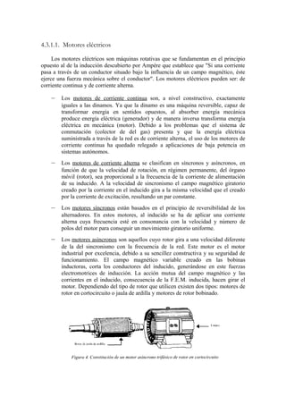 4.3.1.1. Motores eléctricos

     Los motores eléctricos son máquinas rotativas que se fundamentan en el principio
opuesto al de la inducción descubierto por Ampére que establece que "Si una corriente
pasa a través de un conductor situado bajo la influencia de un campo magnético, éste
ejerce una fuerza mecánica sobre el conductor". Los motores eléctricos pueden ser: de
corriente continua y de corriente alterna.

    –   Los motores de corriente continua son, a nivel constructivo, exactamente
        iguales a las dinamos. Ya que la dinamo es una máquina reversible, capaz de
        transformar energía en sentidos opuestos, al absorber energía mecánica
        produce energía eléctrica (generador) y de manera inversa transforma energía
        eléctrica en mecánica (motor). Debido a los problemas que el sistema de
        conmutación (colector de del gas) presenta y que la energía eléctrica
        suministrada a través de la red es de corriente alterna, el uso de los motores de
        corriente continua ha quedado relegado a aplicaciones de baja potencia en
        sistemas autónomos.
    –   Los motores de corriente alterna se clasifican en síncronos y asíncronos, en
        función de que la velocidad de rotación, en régimen permanente, del órgano
        móvil (rotor), sea proporcional a la frecuencia de la corriente de alimentación
        de su inducido. A la velocidad de sincronismo el campo magnético giratorio
        creado por la corriente en el inducido gira a la misma velocidad que el creado
        por la corriente de excitación, resultando un par constante.
    –   Los motores síncronos están basados en el principio de reversibilidad de los
        alternadores. En estos motores, al inducido se ha de aplicar una corriente
        alterna cuya frecuencia esté en consonancia con la velocidad y número de
        polos del motor para conseguir un movimiento giratorio uniforme.
    –   Los motores asíncronos son aquellos cuyo rotor gira a una velocidad diferente
        de la del sincronismo con la frecuencia de la red. Este motor es el motor
        industrial por excelencia, debido a su sencillez constructiva y su seguridad de
        funcionamiento. El campo magnético variable creado en las bobinas
        inductoras, corta los conductores del inducido, generándose en este fuerzas
        electromotrices de inducción. La acción mutua del campo magnético y las
        corrientes en el inducido, consecuencia de la F.E.M. inducida, hacen girar el
        motor. Dependiendo del tipo de rotor que utilicen existen dos tipos: motores de
        rotor en cortocircuito o jaula de ardilla y motores de rotor bobinado.
 