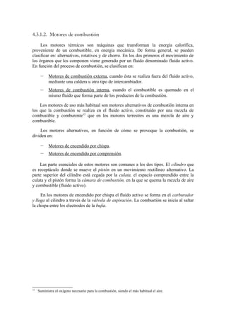 4.3.1.2. Motores de combustión
     Los motores térmicos son máquinas que transforman la energía calorífica,
proveniente de un combustible, en energía mecánica. De forma general, se pueden
clasificar en: alternativos, rotativos y de chorro. En los dos primeros el movimiento de
los órganos que los componen viene generado por un fluido denominado fluido activo.
En función del proceso de combustión, se clasifican en:

      –     Motores de combustión externa, cuando ésta se realiza fuera del fluido activo,
            mediante una caldera u otro tipo de intercambiador.
      –     Motores de combustión interna, cuando el combustible es quemado en el
            mismo fluido que forma parte de los productos de la combustión.

    Los motores de uso más habitual son motores alternativos de combustión interna en
los que la combustión se realiza en el fluido activo, constituido por una mezcla de
combustible y comburente12 que en los motores terrestres es una mezcla de aire y
combustible.

    Los motores alternativos, en función de cómo se provoque la combustión, se
dividen en:

      –     Motores de encendido por chispa.
      –     Motores de encendido por comprensión.

    Las parte esenciales de estos motores son comunes a los dos tipos. El cilindro que
es receptáculo donde se mueve el pistón en un movimiento rectilíneo alternativo. La
parte superior del cilindro está cegada por la culata, el espacio comprendido entre la
culata y el pistón forma la cámara de combustión, en la que se quema la mezcla de aire
y combustible (fluido activo).

     En los motores de encendido por chispa el fluido activo se forma en el carburador
y llega al cilindro a través de la válvula de aspiración. La combustión se inicia al saltar
la chispa entre los electrodos de la bujía.




12
     Suministra el oxígeno necesario para la combustión, siendo el más habitual el aire.
 