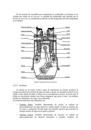 En los motores de encendido por comprensión el combustible se introduce en el
cilindro por medio de un inyector, la cantidad de combustible está regulada por la
bomba de inyección. La combustión es debida a la alta temperatura del aire comprimido
en el cilindro.




4.3.2. Turbinas

     La turbina en un motor rotativo capaz de transformar en energía mecánica la
energía procedente de corriente de agua, de vapor o de gas. Su elemento esencial es una
rueda o rotor dotado de palas o hélices en su circunferencia exterior, de forma que el
fluido en movimiento produce una fuerza tangencial que girar el rotor. Las turbinas
pueden ser: hidráulicas, de vapor y de combustión.
Las turbinas hidráulicas más habituales son:

    –   Turbinas Pelton. También denominadas de acción, se utilizan en
        aprovechamientos con gran desnivel y caudal regular. El agua se conduce por
        un canal o conducción forzada hasta una boquilla eyectora que convierte la
        energía cinética del agua en un chorro a presión.
    –   Turbinas Francis. También denominadas de reacción, se utilizan en
        aprovechamientos de desnivel intermedio y caudales variables. Su
 