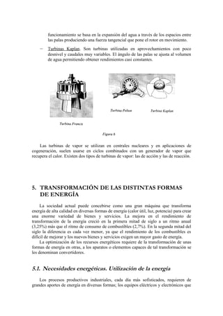 funcionamiento se basa en la expansión del agua a través de los espacios entre
         las palas produciendo una fuerza tangencial que pone el rotor en movimiento.
    –    Turbinas Kaplan. Son turbinas utilizadas en aprovechamientos con poco
         desnivel y caudales muy variables. El ángulo de las palas se ajusta al volumen
         de agua permitiendo obtener rendimientos casi constantes.




    Las turbinas de vapor se utilizan en centrales nucleares y en aplicaciones de
cogeneración, suelen usarse en ciclos combinados con un generador de vapor que
recupera el calor. Existen dos tipos de turbinas de vapor: las de acción y las de reacción.




5. TRANSFORMACIÓN DE LAS DISTINTAS FORMAS
   DE ENERGÍA
     La sociedad actual puede concebirse como una gran máquina que transforma
energía de alta calidad en diversas formas de energía (calor útil, luz, potencia) para crear
una enorme variedad de bienes y servicios. La mejora en el rendimiento de
transformación de la energía creció en la primera mitad de siglo a un ritmo anual
(3,25%) más que el ritmo de consumo de combustibles (2,7%). En la segunda mitad del
siglo la diferencia es cada vez menor, ya que el rendimiento de los combustibles es
difícil de mejorar y los nuevos bienes y servicios exigen un mayor gasto de energía.
     La optimización de los recursos energéticos requiere de la transformación de unas
formas de energía en otras, a los aparatos o elementos capaces de tal transformación se
les denominan convertidores.


5.1. Necesidades energéticas. Utilización de la energía
    Los procesos productivos industriales, cada día más sofisticados, requieren de
grandes aportes de energía en diversas formas; los equipos eléctricos y electrónicos que
 