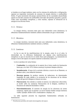 se instalan en un hogar moderno, junto con los sistemas de calefacción y refrigeración,
suponen un importante incremento de consumo de energía eléctrica y combustibles
fósiles. El gran incremento del parque automovilístico de las sociedades desarrolladas
supone un elevado consumo de combustibles derivados del petróleo (gasolina y gasoil).
Todos estas necesidades energéticas, y otras muchas, suponen la utilización de la
energía en sus diversas forras.


5.1.1. Térmica

    La energía térmica, necesaria tanto para usos industriales como domésticos, la
obtenemos fundamentalmente mediante calderas alimentadas con gas o electricidad.


5.1.2. Mecánica

    La energía mecánica, necesaria tanto para usos industriales como domésticos, la
obtenemos fundamentalmente mediante motores y turbinas.


5.1.3. Luminosa

     La luz es una de las manifestaciones de la energía, como lo es el calor, la
electricidad, etc. La diferencia fundamental con algunas otras manifestaciones
energéticas es que no necesita de un medio físico para propagarse. La transmisión de
energía a través del espacio sin soporte material se denomina radiación13.

      La luz se produce de varias formas:

      –     Combustión. La combustión de la materia fue el único medio de iluminación
            hasta que, en el año 1878, Edison construyó la primera lámpara eléctrica.
      –     Incandescencia. Al paso de la corriente eléctrica a través de un filamento, se
            produce calor y una radiación luminosa.
      –     Descarga gaseosa. Se produce emisión de radiaciones, de determinadas
            longitudes de onda, debido a la excitación de los electrones de las últimas
            capas del gas de la lámpara al chocar con otros.
      –     Fluorescencia. Este método es similar al anterior, las radiaciones ultravioleta,
            al incidir sobre las sustancias fluorescentes de la lámpara, modifican la
            frecuencia de radiación haciéndose visibles.
      –     Electroluminiscencia. El aumento de energía de los electrones de ciertas
            sustancias, supone que al retornar a su nivel normal irradian energía luminosa
            visible. Ejemplo: diodos LED, visualizadores o displays, etc.

    La tabla siguiente presenta las magnitudes fundamentales utilizadas en
luminotecnia:
13
     Perturbaciones periódicas del estado electromagnético del espacio.
 