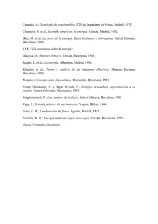 Cansedo, A; Tecnología de combustibles. ETS de Ingenieros de Minas, Madrid, 1975.

Chauncey, S. et al; Scientific american: la energía. Alianza, Madrid, 1982.

Díaz, M. et al; La crisis de la energía. Bases históricas y alternativas. Salvat Editores,
Barcelona, 1980.

FAE; "222 cuestiones sobre la energía".

Giacosa, D.; Motores térmicos. Dossat, Barcelona, 1986.

Jutglar, L. et al.; La energía. Alhambra, Madrid, 1986.

Kingsley et al.; Teoría y análisis de las máquinas eléctricas. Hispano Europea,
Barcelona, 1980.

Monpín, J; Energía solar fotovoltaica. Marcombo, Barcelona, 1983.

Piorno Hernández, A. y Orgaz Oviedo, F.; Energías renovables: aproximación a su
estudio. Amarú Ediciones, Salamanca, 1993.

Puigdoménech, P.; Los caminos de la física. Salvat Editores, Barcelona, 1981.

Rapp, J.; Tratado práctico de electrotecnia. Vagma, Bilbao, 1964.

Sears, F. W.; Fundamentos de física. Aguilar, Madrid, 1972.

Severns, W. H.; Energía mediante vapor, aire o gas. Reverte, Barcelona, 1982.

Unesa; "Centrales Eléctricas".
 