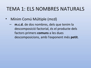 TEMA 1: ELS NOMBRES NATURALS
• Mínim Comú Múltiple (mcd)
  – m.c.d. de dos nombres, dels que tenim la
    descomposició factorial, és el producte dels
    factors primers comuns a les dues
    descomposicions, amb l'exponent més petit.
 