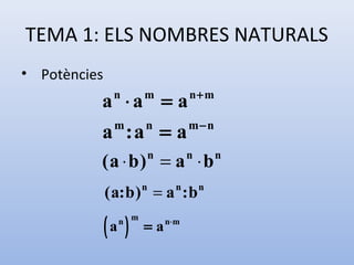 TEMA 1: ELS NOMBRES NATURALS
• Potències
                                    n+ m
          a ⋅a = a
               n        m

                                    m−n
          a :a = a
               m        n


          (a ⋅ b) = a ⋅ b   n       n       n


              ( a: b ) = a : b
                        n       n       n



              ( )
              a   n m
                        = a n⋅ m
 