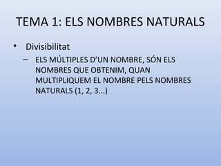 TEMA 1: ELS NOMBRES NATURALS
• Divisibilitat
  – ELS MÚLTIPLES D’UN NOMBRE, SÓN ELS
    NOMBRES QUE OBTENIM, QUAN
    MULTIPLIQUEM EL NOMBRE PELS NOMBRES
    NATURALS (1, 2, 3...)
 