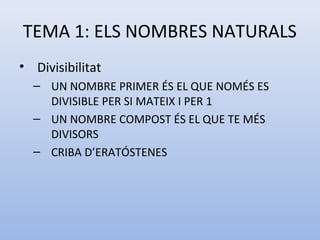 TEMA 1: ELS NOMBRES NATURALS
• Divisibilitat
  – UN NOMBRE PRIMER ÉS EL QUE NOMÉS ES
    DIVISIBLE PER SI MATEIX I PER 1
  – UN NOMBRE COMPOST ÉS EL QUE TE MÉS
    DIVISORS
  – CRIBA D’ERATÓSTENES
 