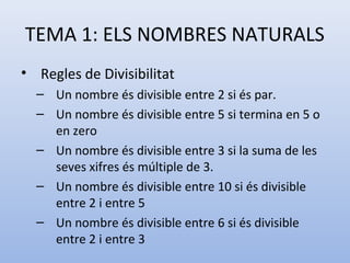 TEMA 1: ELS NOMBRES NATURALS
• Regles de Divisibilitat
  – Un nombre és divisible entre 2 si és par.
  – Un nombre és divisible entre 5 si termina en 5 o
    en zero
  – Un nombre és divisible entre 3 si la suma de les
    seves xifres és múltiple de 3.
  – Un nombre és divisible entre 10 si és divisible
    entre 2 i entre 5
  – Un nombre és divisible entre 6 si és divisible
    entre 2 i entre 3
 