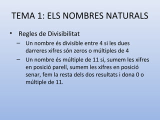 TEMA 1: ELS NOMBRES NATURALS
• Regles de Divisibilitat
  – Un nombre és divisible entre 4 si les dues
    darreres xifres són zeros o múltiples de 4
  – Un nombre és múltiple de 11 si, sumem les xifres
    en posició parell, sumem les xifres en posició
    senar, fem la resta dels dos resultats i dona 0 o
    múltiple de 11.
 