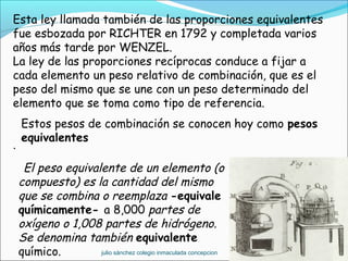 Esta ley llamada también de las proporciones equivalentes
fue esbozada por RICHTER en 1792 y completada varios
años más tarde por WENZEL.
La ley de las proporciones recíprocas conduce a fijar a
cada elemento un peso relativo de combinación, que es el
peso del mismo que se une con un peso determinado del
elemento que se toma como tipo de referencia.
.
El peso equivalente de un elemento (o
compuesto) es la cantidad del mismo
que se combina o reemplaza -equivale
químicamente- a 8,000 partes de
oxígeno o 1,008 partes de hidrógeno.
Se denomina también equivalente
químico.
Estos pesos de combinación se conocen hoy como pesos
equivalentes
julio sánchez colegio inmaculada concepcion
 