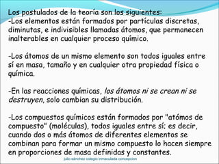 Los postulados de la teoría son los siguientes:
-Los elementos están formados por partículas discretas,
diminutas, e indivisibles llamadas átomos, que permanecen
inalterables en cualquier proceso químico.
-Los átomos de un mismo elemento son todos iguales entre
sí en masa, tamaño y en cualquier otra propiedad física o
química.
-En las reacciones químicas, los átomos ni se crean ni se
destruyen, solo cambian su distribución.
-Los compuestos químicos están formados por "atómos de
compuesto" (moléculas), todos iguales entre sí; es decir,
cuando dos o más átomos de diferentes elementos se
combinan para formar un mismo compuesto lo hacen siempre
en proporciones de masa definidas y constantes.
julio sánchez colegio inmaculada concepcion
 