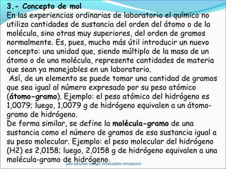 3.- Concepto de mol
En las experiencias ordinarias de laboratorio el químico no
utiliza cantidades de sustancia del orden del átomo o de la
molécula, sino otras muy superiores, del orden de gramos
normalmente. Es, pues, mucho más útil introducir un nuevo
concepto: una unidad que, siendo múltiplo de la masa de un
átomo o de una molécula, represente cantidades de materia
que sean ya manejables en un laboratorio.
 Así, de un elemento se puede tomar una cantidad de gramos
que sea igual al número expresado por su peso atómico
(átomo-gramo). Ejemplo: el peso atómico del hidrógeno es
1,0079; luego, 1,0079 g de hidrógeno equivalen a un átomo-
gramo de hidrógeno.
De forma similar, se define la molécula-gramo de una
sustancia como el número de gramos de esa sustancia igual a
su peso molecular. Ejemplo: el peso molecular del hidrógeno
(H2) es 2,0158; luego, 2,0158 g de hidrógeno equivalen a una
molécula-gramo de hidrógeno.
julio sánchez colegio inmaculada concepcion
 