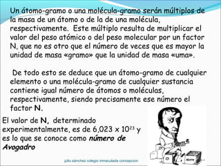 Un átomo-gramo o una molécula-gramo serán múltiplos de
la masa de un átomo o de la de una molécula,
respectivamente. Este múltiplo resulta de multiplicar el
valor del peso atómico o del peso molecular por un factor
N, que no es otro que el número de veces que es mayor la
unidad de masa «gramo» que la unidad de masa «uma».
 De todo esto se deduce que un átomo-gramo de cualquier
elemento o una molécula-gramo de cualquier sustancia
contiene igual número de átomos o moléculas,
respectivamente, siendo precisamente ese número el
factor N.
El valor de N, determinado
experimentalmente, es de 6,023 x 1023
y
es lo que se conoce como número de
Avogadro
julio sánchez colegio inmaculada concepcion
 