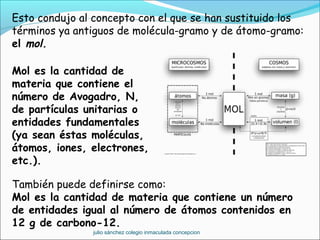 Esto condujo al concepto con el que se han sustituido los
términos ya antiguos de molécula-gramo y de átomo-gramo:
el mol.
También puede definirse como:
Mol es la cantidad de materia que contiene un número
de entidades igual al número de átomos contenidos en
12 g de carbono-12.
 
Mol es la cantidad de
materia que contiene el
número de Avogadro, N,
de partículas unitarias o
entidades fundamentales
(ya sean éstas moléculas,
átomos, iones, electrones,
etc.).
julio sánchez colegio inmaculada concepcion
 