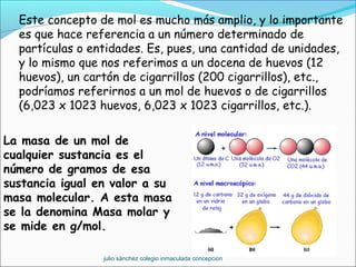 Este concepto de mol es mucho más amplio, y lo importante
es que hace referencia a un número determinado de
partículas o entidades. Es, pues, una cantidad de unidades,
y lo mismo que nos referimos a un docena de huevos (12
huevos), un cartón de cigarrillos (200 cigarrillos), etc.,
podríamos referirnos a un mol de huevos o de cigarrillos
(6,023 x 1023 huevos, 6,023 x 1023 cigarrillos, etc.).
La masa de un mol de
cualquier sustancia es el
número de gramos de esa
sustancia igual en valor a su
masa molecular. A esta masa
se la denomina Masa molar y
se mide en g/mol.
julio sánchez colegio inmaculada concepcion
 