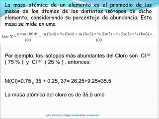 La masa atómica de un elemento es el promedio de las
masas de los átomos de los distintos isótopos de dicho
elemento, considerando su porcentaje de abundancia. Esta
masa se mide en uma
Por ejemplo, los isótopos más abundantes del Cloro son Cl 35
( 75 % ) y Cl 37
( 25 % ) , entonces:
M(Cl)=0,75 X 35 + 0,25x 37= 26,25+9,25=35,5
La masa atómica del cloro es de 35,5 uma
  julio sánchez colegio inmaculada concepcion
 
