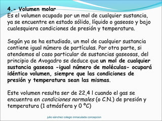 4.- Volumen molar
Es el volumen ocupado por un mol de cualquier sustancia,
ya se encuentre en estado sólido, líquido o gaseoso y bajo
cualesquiera condiciones de presión y temperatura.
Según ya se ha estudiado, un mol de cualquier sustancia
contiene igual número de partículas. Por otra parte, si
atendemos al caso particular de sustancias gaseosas, del
principio de Avogadro se deduce que un mol de cualquier
sustancia gaseosa -igual número de moléculas- ocupará
idéntico volumen, siempre que las condiciones de
presión y temperatura sean las mismas.
Este volumen resulta ser de 22,4 l cuando el gas se
encuentra en condiciones normales (o C.N.) de presión y
temperatura (1 atmósfera y 0 ºC)
julio sánchez colegio inmaculada concepcion
 
