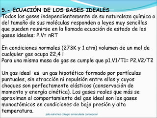 5.- ECUACIÓN DE LOS GASES IDEALES
Todos los gases independientemente de su naturaleza química o
del tamaño de sus moléculas responden a leyes muy sencillas
que pueden reunirse en la llamada ecuación de estado de los
gases ideales: P.V= nRT
En condiciones normales (273K y 1 atm) volumen de un mol de
cualquier gas ocupa 22,4 l
Para una misma masa de gas se cumple que p1.V1/T1= P2.V2/T2
Un gas ideal es un gas hipotético formado por partículas
puntuales, sin atracción ni repulsión entre ellas y cuyos
choques son perfectamente elásticos (conservación de
momento y energía cinética). Los gases reales que más se
aproximan al comportamiento del gas ideal son los gases
monoatómicos en condiciones de baja presión y alta
temperatura.
julio sánchez colegio inmaculada concepcion
 