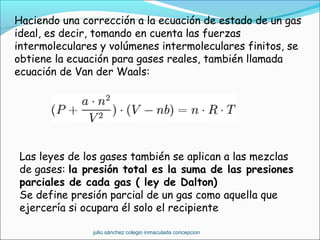Haciendo una corrección a la ecuación de estado de un gas
ideal, es decir, tomando en cuenta las fuerzas
intermoleculares y volúmenes intermoleculares finitos, se
obtiene la ecuación para gases reales, también llamada
ecuación de Van der Waals:
Las leyes de los gases también se aplican a las mezclas
de gases: la presión total es la suma de las presiones
parciales de cada gas ( ley de Dalton)
Se define presión parcial de un gas como aquella que
ejercería si ocupara él solo el recipiente
julio sánchez colegio inmaculada concepcion
 