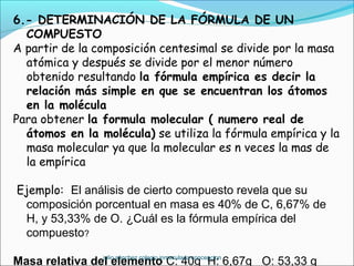 6.- DETERMINACIÓN DE LA FÓRMULA DE UN
COMPUESTO
A partir de la composición centesimal se divide por la masa
atómica y después se divide por el menor número
obtenido resultando la fórmula empírica es decir la
relación más simple en que se encuentran los átomos
en la molécula
Para obtener la formula molecular ( numero real de
átomos en la molécula) se utiliza la fórmula empírica y la
masa molecular ya que la molecular es n veces la mas de
la empírica
Ejemplo: El análisis de cierto compuesto revela que su
composición porcentual en masa es 40% de C, 6,67% de
H, y 53,33% de O. ¿Cuál es la fórmula empírica del
compuesto?
Masa relativa del elemento C: 40g H: 6,67g O: 53,33 gjulio sánchez colegio inmaculada concepcion
 