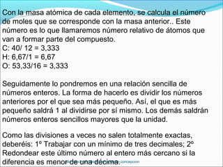 Con la masa atómica de cada elemento, se calcula el número
de moles que se corresponde con la masa anterior.. Este
número es lo que llamaremos número relativo de átomos que
van a formar parte del compuesto.
C: 40/ 12 = 3,333
H: 6,67/1 = 6,67
O: 53,33/16 = 3,333
Seguidamente lo pondremos en una relación sencilla de
números enteros. La forma de hacerlo es dividir los números
anteriores por el que sea más pequeño. Así, el que es más
pequeño saldrá 1 al dividirse por sí mismo. Los demás saldrán
números enteros sencillos mayores que la unidad.
Como las divisiones a veces no salen totalmente exactas,
deberéis: 1º Trabajar con un mínimo de tres decimales; 2º
Redondear este último número al entero más cercano si la
diferencia es menor de una décima.julio sánchez colegio inmaculada concepcion
 