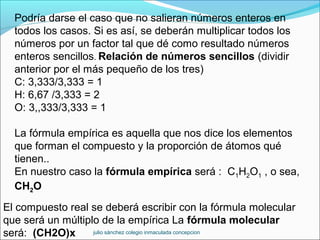 Podría darse el caso que no salieran números enteros en
todos los casos. Si es así, se deberán multiplicar todos los
números por un factor tal que dé como resultado números
enteros sencillos. Relación de números sencillos (dividir
anterior por el más pequeño de los tres)
C: 3,333/3,333 = 1
H: 6,67 /3,333 = 2
O: 3,,333/3,333 = 1
La fórmula empírica es aquella que nos dice los elementos
que forman el compuesto y la proporción de átomos qué
tienen..
En nuestro caso la fórmula empírica será : C1H2O1 , o sea,
CH2O
El compuesto real se deberá escribir con la fórmula molecular
que será un múltiplo de la empírica La fórmula molecular
será: (CH2O)x julio sánchez colegio inmaculada concepcion
 