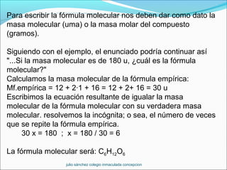 Para escribir la fórmula molecular nos deben dar como dato la
masa molecular (uma) o la masa molar del compuesto
(gramos).
Siguiendo con el ejemplo, el enunciado podría continuar así
"...Si la masa molecular es de 180 u, ¿cuál es la fórmula
molecular?"
Calculamos la masa molecular de la fórmula empírica:
Mf.empírica = 12 + 2·1 + 16 = 12 + 2+ 16 = 30 u
Escribimos la ecuación resultante de igualar la masa
molecular de la fórmula molecular con su verdadera masa
molecular. resolvemos la incógnita; o sea, el número de veces
que se repite la fórmula empírica.
30 x = 180 ; x = 180 / 30 = 6
La fórmula molecular será: C6H12O6
julio sánchez colegio inmaculada concepcion
 