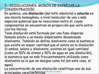 7.- DISOLUCIONES. MODOS DE EXPRESAR LA
CONCENTRACIÓN
En química, una disolución (del latín disolutio) o solución es
una mezcla homogénea, a nivel molecular de una o más
especies químicas que no reaccionan entre sí; cuyos
componentes se encuentran en proporción que varía entre
ciertos límites.
Toda disolución está formada por una fase dispersa
llamada soluto y un medio dispersante denominado
disolvente. También se define disolvente como la sustancia
que existe en mayor cantidad que el soluto en la disolución.
Si ambos, soluto y disolvente, existen en igual cantidad
(como un 50% de etanol y 50% de agua en una disolución),
la sustancia que es más frecuentemente utilizada como
disolvente es la que se designa como tal (en este caso, el
agua).
La concentración de una disolución constituye una de sus
principales características.
julio sánchez colegio inmaculada concepcion
 