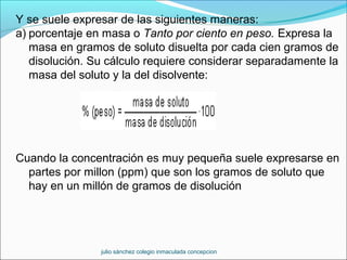 Y se suele expresar de las siguientes maneras:
a) porcentaje en masa o Tanto por ciento en peso. Expresa la
masa en gramos de soluto disuelta por cada cien gramos de
disolución. Su cálculo requiere considerar separadamente la
masa del soluto y la del disolvente:
Cuando la concentración es muy pequeña suele expresarse en
partes por millon (ppm) que son los gramos de soluto que
hay en un millón de gramos de disolución
julio sánchez colegio inmaculada concepcion
 