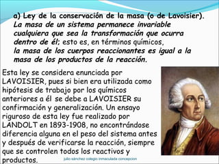 a) Ley de la conservación de la masa (o de Lavoisier).
La masa de un sistema permanece invariable
cualquiera que sea la transformación que ocurra
dentro de él; esto es, en términos químicos,
la masa de los cuerpos reaccionantes es igual a la
masa de los productos de la reacción.
Esta ley se considera enunciada por
LAVOISIER, pues si bien era utilizada como
hipótesis de trabajo por los químicos
anteriores a él se debe a LAVOISIER su
confirmación y generalización. Un ensayo
riguroso de esta ley fue realizado por
LANDOLT en 1893-1908, no encontrándose
diferencia alguna en el peso del sistema antes
y después de verificarse la reacción, siempre
que se controlen todos los reactivos y
productos. julio sánchez colegio inmaculada concepcion
 