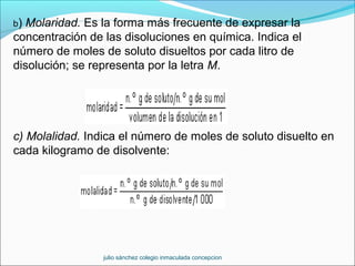 b) Molaridad. Es la forma más frecuente de expresar la
concentración de las disoluciones en química. Indica el
número de moles de soluto disueltos por cada litro de
disolución; se representa por la letra M.
c) Molalidad. Indica el número de moles de soluto disuelto en
cada kilogramo de disolvente:
julio sánchez colegio inmaculada concepcion
 