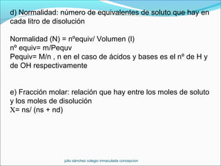 d) Normalidad: número de equivalentes de soluto que hay en
cada litro de disolución
Normalidad (N) = nºequiv/ Volumen (l)
nº equiv= m/Pequv
Pequiv= M/n , n en el caso de ácidos y bases es el nº de H y
de OH respectivamente
e) Fracción molar: relación que hay entre los moles de soluto
y los moles de disolución
Χ= ns/ (ns + nd)
julio sánchez colegio inmaculada concepcion
 