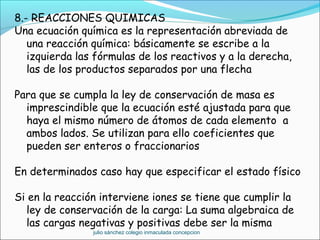 8.- REACCIONES QUIMICAS
Una ecuación química es la representación abreviada de
una reacción química: básicamente se escribe a la
izquierda las fórmulas de los reactivos y a la derecha,
las de los productos separados por una flecha
Para que se cumpla la ley de conservación de masa es
imprescindible que la ecuación esté ajustada para que
haya el mismo número de átomos de cada elemento a
ambos lados. Se utilizan para ello coeficientes que
pueden ser enteros o fraccionarios
En determinados caso hay que especificar el estado físico
Si en la reacción interviene iones se tiene que cumplir la
ley de conservación de la carga: La suma algebraica de
las cargas negativas y positivas debe ser la misma
julio sánchez colegio inmaculada concepcion
 
