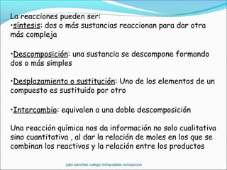La reacciones pueden ser:
•síntesis: dos o más sustancias reaccionan para dar otra
más compleja
•Descomposición: una sustancia se descompone formando
dos o más simples
•Desplazamiento o sustitución: Uno de los elementos de un
compuesto es sustituido por otro
•Intercambio: equivalen a una doble descomposición
Una reacción química nos da información no solo cualitativa
sino cuantitativa , al dar la relación de moles en los que se
combinan los reactivos y la relación entre los productos
julio sánchez colegio inmaculada concepcion
 