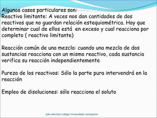 Algunos casos particulares son:
Reactivo limitante: A veces nos dan cantidades de dos
reactivos que no guardan relación estequiométrica. Hay que
determinar cual de ellos está en exceso y cual reacciona por
completo ( reactivo limitante)
Reacción común de una mezcla: cuando una mezcla de dos
sustancias reacciona con un mismo reactivo, cada sustancia
verifica su reacción independientemente
Pureza de los reactivos: Sólo la parte pura intervendrá en la
reacción
Empleo de disoluciones: sólo reacciona el soluto
julio sánchez colegio inmaculada concepcion
 